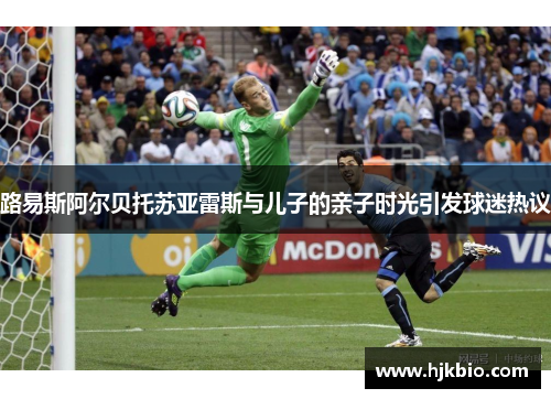路易斯阿尔贝托苏亚雷斯与儿子的亲子时光引发球迷热议