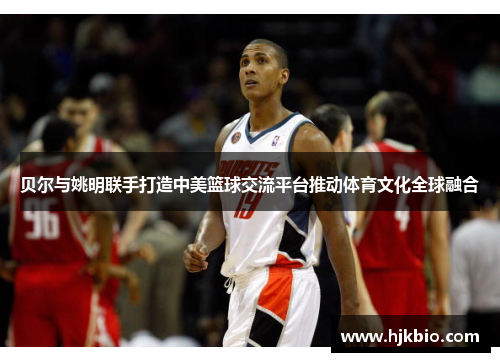 贝尔与姚明联手打造中美篮球交流平台推动体育文化全球融合