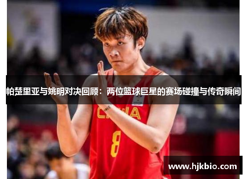 帕楚里亚与姚明对决回顾：两位篮球巨星的赛场碰撞与传奇瞬间