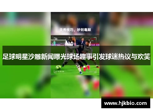 足球明星沙雕新闻曝光球场趣事引发球迷热议与欢笑