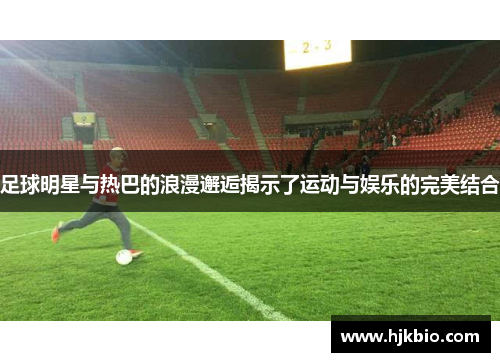 足球明星与热巴的浪漫邂逅揭示了运动与娱乐的完美结合