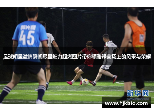 足球明星激情瞬间尽显魅力超燃图片带你领略绿茵场上的风采与荣耀